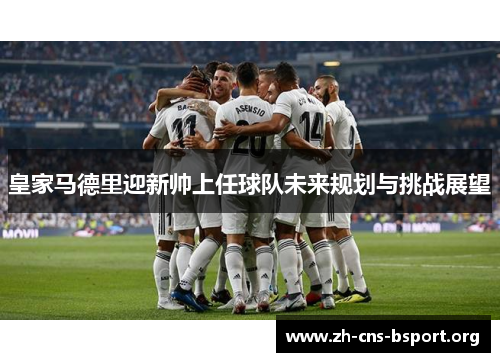 皇家马德里迎新帅上任球队未来规划与挑战展望