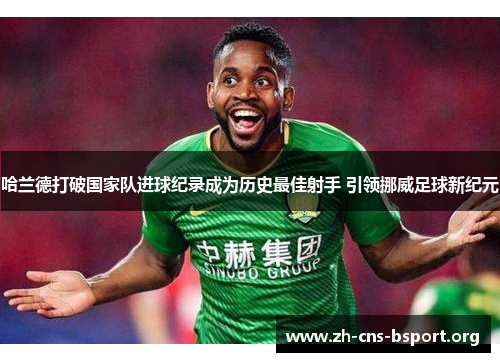 哈兰德打破国家队进球纪录成为历史最佳射手 引领挪威足球新纪元