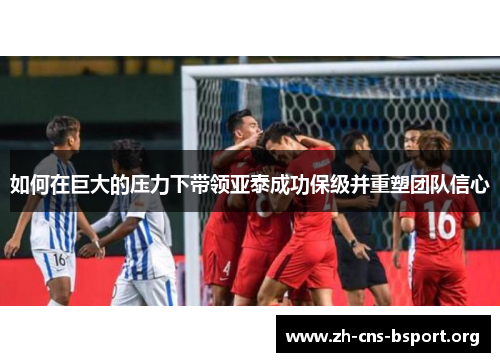 如何在巨大的压力下带领亚泰成功保级并重塑团队信心
