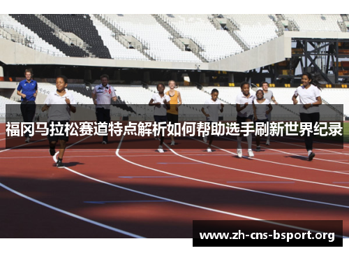 福冈马拉松赛道特点解析如何帮助选手刷新世界纪录 福冈马拉松赛道特点解析如何帮助选手刷新世界纪录