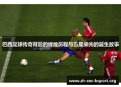 巴西足球传奇背后的辉煌历程与五星荣光的诞生故事