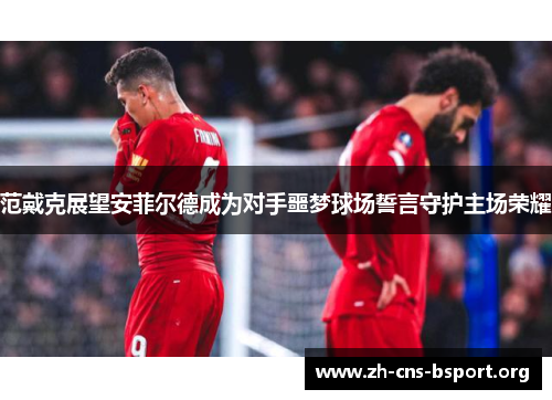 范戴克展望安菲尔德成为对手噩梦球场誓言守护主场荣耀 范戴克展望安菲尔德成为对手噩梦球场誓言守护主场荣耀