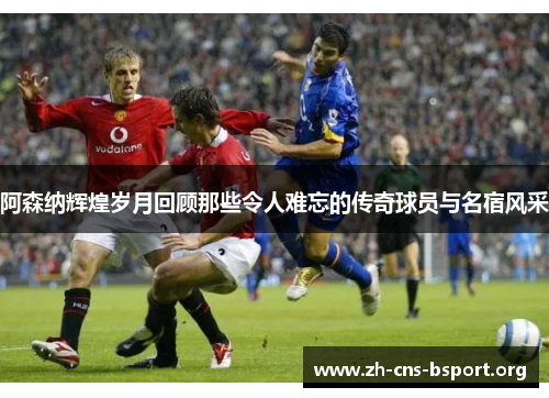 阿森纳辉煌岁月回顾那些令人难忘的传奇球员与名宿风采
