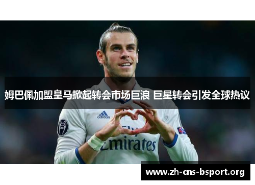 姆巴佩加盟皇马掀起转会市场巨浪 巨星转会引发全球热议 姆巴佩加盟皇马掀起转会市场巨浪 巨星转会引发全球热议