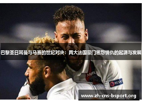 巴黎圣日耳曼与马赛的世纪对决：两大法国豪门恩怨情仇的起源与发展
