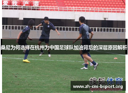桑尼为何选择在杭州为中国足球队加油背后的深层原因解析